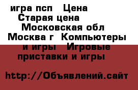 игра псп › Цена ­ 2 750 › Старая цена ­ 7 000 - Московская обл., Москва г. Компьютеры и игры » Игровые приставки и игры   